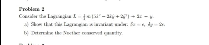 Problem 2
Consider the Lagrangian L = m (5x² – 2¢ý +2ÿ²) + 2x - y.
a) Show that this Lagrangian is invariant under: dr = e, dy = 2€.
b) Determine the Noether conserved quantity.