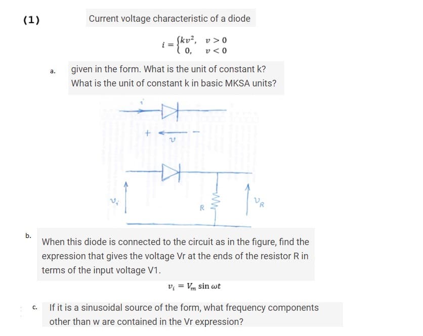 (1)
b.
C.
a.
Current voltage characteristic of a diode
i = {kv²,
0,
v>0
v<0
given in the form. What is the unit of constant k?
What is the unit of constant k in basic MKSA units?
+
V
ww
When this diode is connected to the circuit as in the figure, find the
expression that gives the voltage Vr at the ends of the resistor R in
terms of the input voltage V1.
V₁ = Vm sin wt
If it is a sinusoidal source of the form, what frequency components
other than w are contained in the Vr expression?