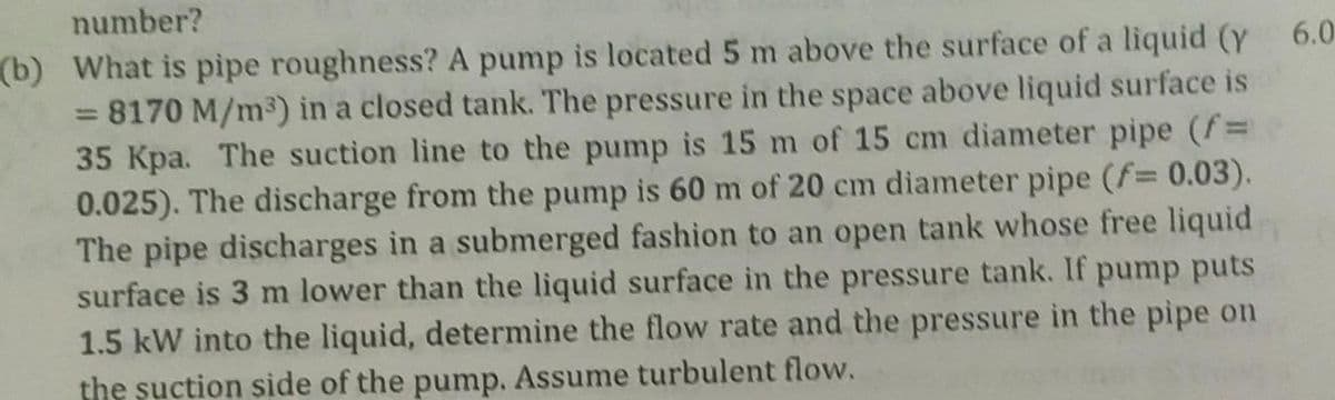 number?
(b) What is pipe roughness? A pump is located 5 m above the surface of a liquid (y 6.0
= 8170 M/m³) in a closed tank. The pressure in the space above liquid surface is
35 Kpa. The suction line to the pump is 15 m of 15 cm diameter pipe (f=
0.025). The discharge from the pump is 60 m of 20 cm diameter pipe (f= 0.03).
The pipe discharges in a submerged fashion to an open tank whose free liquid
surface is 3 m lower than the liquid surface in the pressure tank. If pump puts
1.5 kW into the liquid, determine the flow rate and the pressure in the pipe on
the suction side of the pump. Assume turbulent flow.