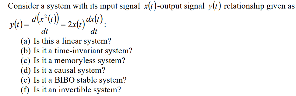 Consider a system with its input signal x(t)-output signal y(t) relationship given as
y(t) = d(x² (1))
dt
: 2x(1) dx(1)
dt
=
(a) Is this a linear system?
(b) Is it a time-invariant system?
(c) Is it a memoryless system?
(d) Is it a causal system?
(e) Is it a BIBO stable system?
(f) Is it an invertible system?