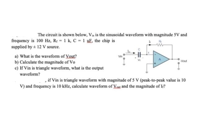 The circuit is shown below, Vin is the sinusoidal waveform with magnitude 5V and
frequency is 100 Hz, R = 1 k, C = 1 uE, the chip is
supplied by + 12 V source.
a) What is the waveform of Yout?
b) Calculate the magnitude of Vo
c) If Vin is triangle waveform, what is the output
waveform?
-Vout
, if Vin is triangle waveform with magnitude of 5 V (peak-to-peak value is 10
V) and frequency is 10 kHz, calculate waveform of you and the magnitude of I/?