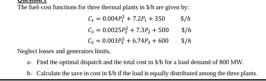 The fuel-cost functions for three thermal plants in $/h are given by:
C₁ = 0.004P2 +7.2P₁ + 350
$/h
C₂ = 0.0025P2 + 7.3P₂ + 500
$/h
C3 = 0.003P3 + 6.74P3 + 600
$/h
Neglect losses and generators limits,
a- Find the optimal dispatch and the total cost in $/h for a load demand of 800 MW.
b- Calculate the save in cost in $/h if the load is equally distributed among the three plants.