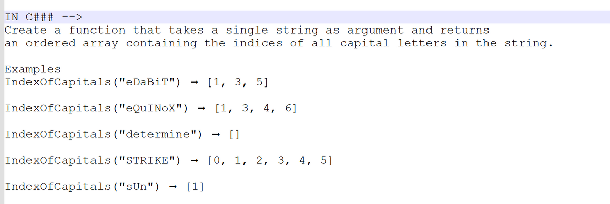 IN C### -->
Create a function that takes a single string as argument and returns
an ordered array containing the indices of all capital letters in the string.
Examples
IndexOfCapitals ("eDaBiT")
IndexOfCapitals ("eQuINOX")
IndexOfCapitals ("determine") []
IndexOfCapitals ("STRIKE")
IndexOfCapitals ("sUn")
[1]
[1, 3, 5]
[1, 3, 4, 6]
[0, 1, 2, 3, 4, 5]