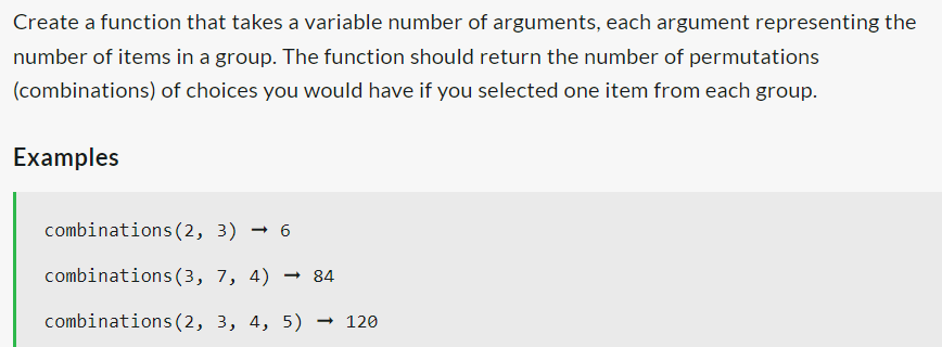 Create a function that takes a variable number of arguments, each argument representing the
number of items in a group. The function should return the number of permutations
(combinations) of choices you would have if you selected one item from each group.
Examples
combinations (2, 3) 6
combinations (3, 7, 4) → 84
combinations (2, 3, 4, 5) → 120