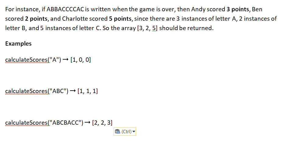 For instance, if ABBACCCCAC is written when the game is over, then Andy scored 3 points, Ben
scored 2 points, and Charlotte scored 5 points, since there are 3 instances of letter A, 2 instances of
letter B, and 5 instances of letter C. So the array [3, 2, 5] should be returned.
Examples
calculateScores("A") → [1, 0, 0]
calculateScores("ABC") → [1, 1, 1]
calculateScores ("ABCBACC")→→ [2, 2, 3]
(Ctrl)