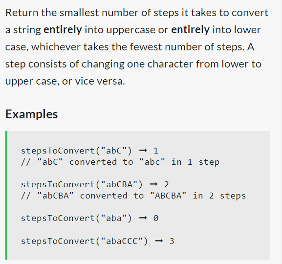 Return the smallest number of steps it takes to convert
a string entirely into uppercase or entirely into lower
case, whichever takes the fewest number of steps. A
step consists of changing one character from lower to
upper case, or vice versa.
Examples
stepsToConvert("abC")
→ 1
// "abc" converted to "abc" in 1 step
steps
ToConvert("abCBA") → 2
// "abCBA" converted to "ABCBA" in 2 steps
stepsToConvert("aba")
→ 0
steps ToConvert("abaCCC") -3