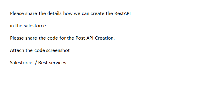 Please share the details how we can create the RestAPI
in the salesforce.
Please share the code for the Post API Creation.
Attach the code screenshot
Salesforce / Rest services
