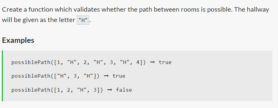 Create a function which validates whether the path between rooms is possible. The hallway
will be given as the letter "H"
Examples
possiblePath([1, "H", 2, "H", 3, "H", 4]) → true
possiblePath(["H",
3, "H"]) → true
possiblePath([1, 2, "H", 3]) false