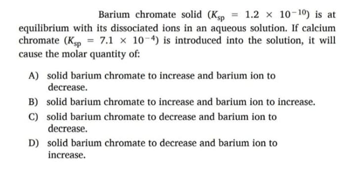 Barium chromate solid (Ksp
= 1.2 x 10-10) is at
equilibrium with its dissociated ions in an aqueous solution. If calcium
chromate (Kp = 7.1 x 10-4) is introduced into the solution, it will
cause the molar quantity of:
A) solid barium chromate to increase and barium ion to
decrease.
B) solid barium chromate to increase and barium ion to increase.
C) solid barium chromate to decrease and barium ion to
decrease.
D) solid barium chromate to decrease and barium ion to
increase.
