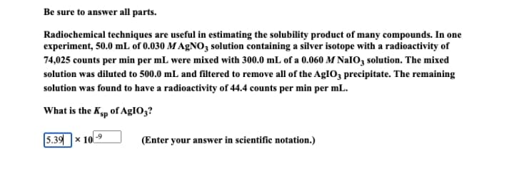 Be sure to answer all parts.
Radiochemical techniques are useful in estimating the solubility product of many compounds. In one
experiment, 50.0 mL of 0.030 M AGNO, solution containing a silver isotope with a radioactivity of
74,025 counts per min per mL were mixed with 300.0 mL of a 0.060 M NaIO, solution. The mixed
solution was diluted to 500.0 mL and filtered to remove all of the AgIO3 precipitate. The remaining
solution was found to have a radioactivity of 44.4 counts per min per mL.
What is the Kp of AGIO3?
5.39x 10
(Enter your answer in scientific notation.)
