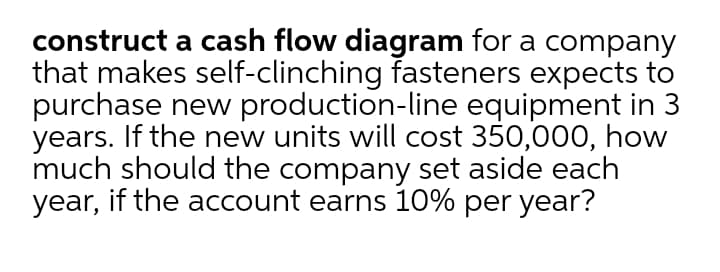 construct a cash flow diagram for a company
that makes self-clinching fasteners expects to
purchase new production-line equipment in 3
years. If the new units will cost 350,000, how
much should the company set aside each
year, if the account earns 10% per year?
