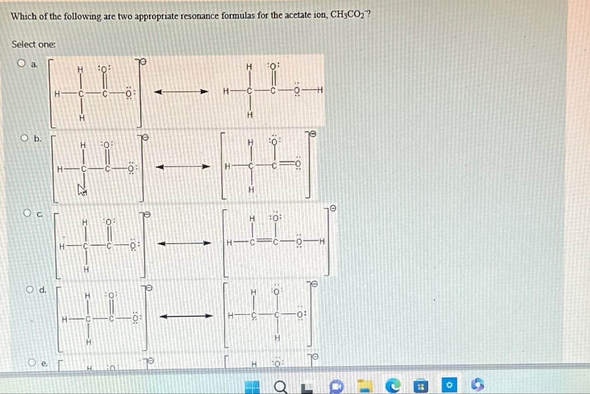 Which of the following are two appropriate resonance formulas for the acetate ion, CH3CO2?
Select one:
O a.
O b.
Ос
O d.
H———
H
H
0:
α=
H C CO
0:
HCC 0:
H
H
H-C-
O e.
H
H
H
H
H
10:
HIC CO-H
C
he
H
H
70
O