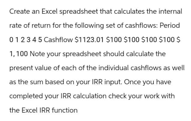 Create an Excel spreadsheet that calculates the internal
rate of return for the following set of cashflows: Period
012345 Cashflow $1123.01 $100 $100 $100 $100 $
1,100 Note your spreadsheet should calculate the
present value of each of the individual cashflows as well
as the sum based on your IRR input. Once you have
completed your IRR calculation check your work with
the Excel IRR function
