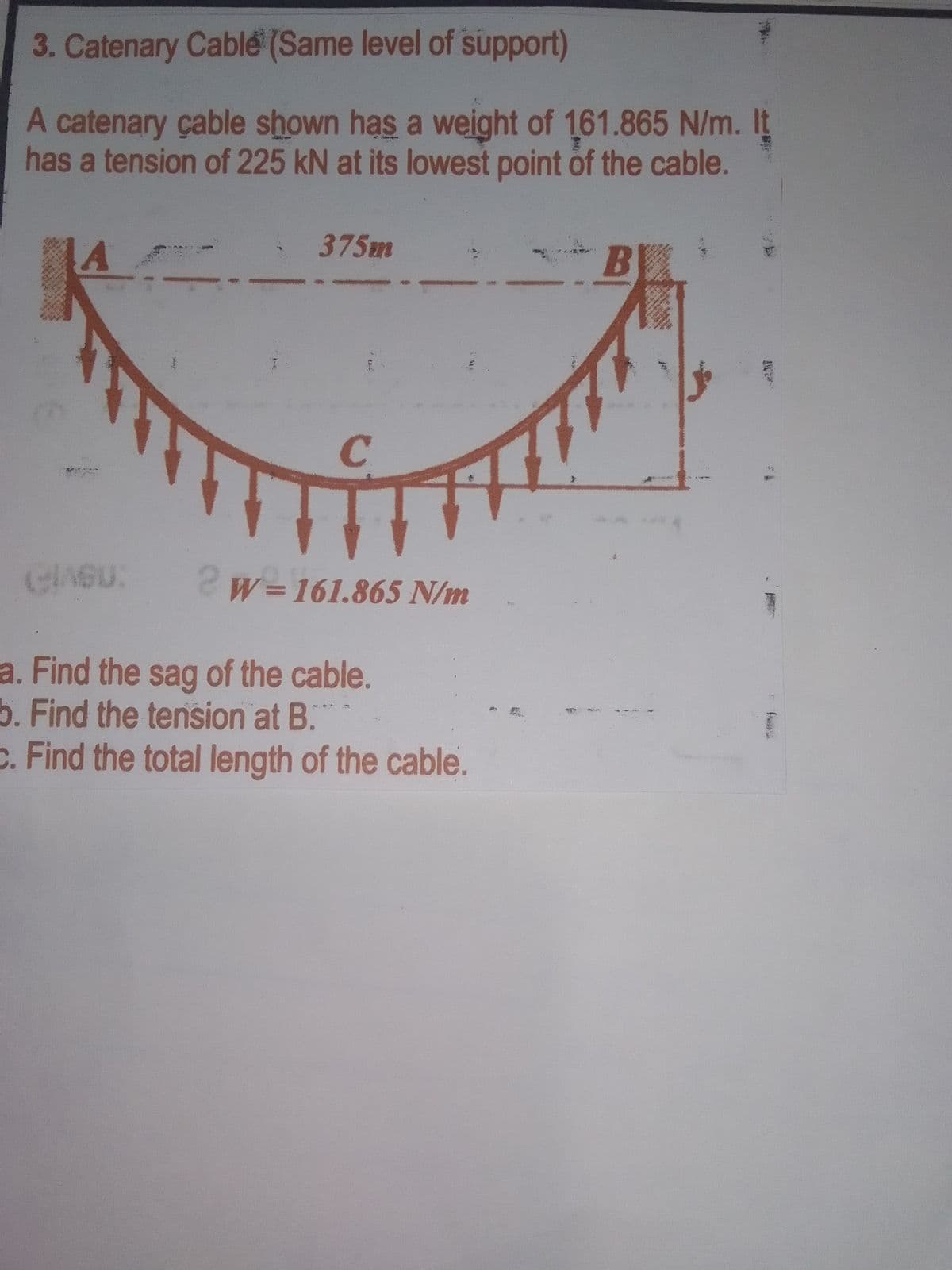 3. Catenary Cable (Same level of support)
A catenary çable shown has a weight of 161.865 N/m. It
has a tension of 225 kN at its lowest point of the cable.
375m
C
CIASU:
2w= 161.865 N/m
a. Find the sag of the cable.
b. Find the tension at B.
C. Find the total length of the cable.

