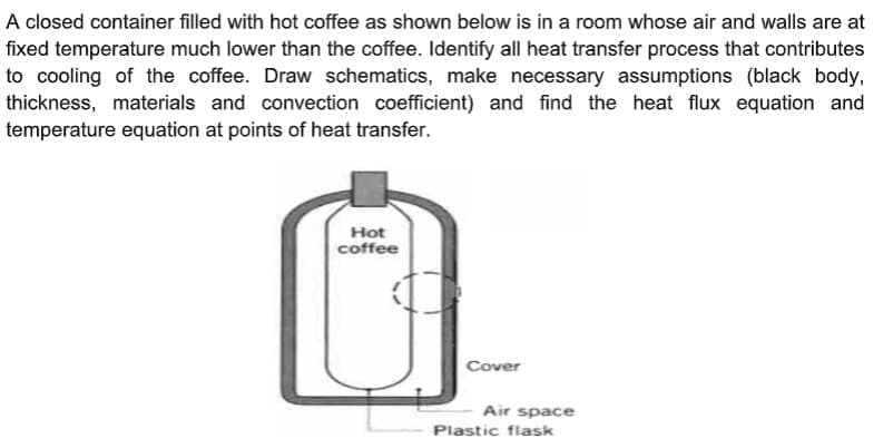 A closed container filled with hot coffee as shown below is in a room whose air and walls are at
fixed temperature much lower than the coffee. Identify all heat transfer process that contributes
to cooling of the coffee. Draw schematics, make necessary assumptions (black body,
thickness, materials and convection coefficient) and find the heat flux equation and
temperature equation at points of heat transfer.
Hot
coffee
Cover
Air space
Plastic flask
