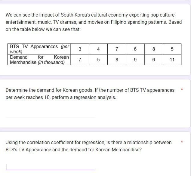 We can see the impact of South Korea's cultural economy exporting pop culture,
entertainment, music, TV dramas, and movies on Filipino spending patterns. Based
on the table below we can see that:
BTS TV Appearances (per
week)
Demand
for Korean
Merchandise (in thousand)
|
3
7
4
5
7
8
6
9
8
6
5
11
Determine the demand for Korean goods. If the number of BTS TV appearances
per week reaches 10, perform a regression analysis.
Using the correlation coefficient for regression, is there a relationship between
BTS's TV Appearance and the demand for Korean Merchandise?