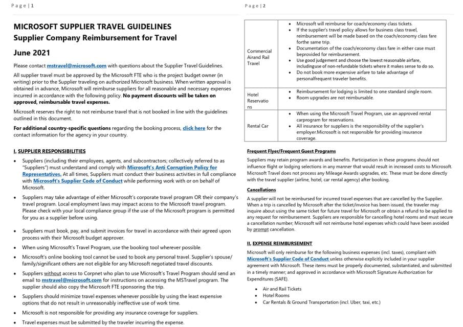 Page 1
MICROSOFT SUPPLIER TRAVEL GUIDELINES
Supplier Company Reimbursement for Travel
June 2021
Please contact mstravel@microsoft.com with questions about the Supplier Travel Guidelines.
All supplier travel must be approved by the Microsoft FTE who is the project budget owner (in
writing) prior to the Supplier traveling on authorized Microsoft business. When written approval is
obtained in advance, Microsoft will reimburse suppliers for all reasonable and necessary expenses
incurred in accordance with the following policy. No payment discounts will be taken on
approved, reimbursable travel expenses.
Microsoft reserves the right to not reimburse travel that is not booked in line with the guidelines
outlined in this document.
For additional country-specific questions regarding the booking process, click here for the
contact information for the agency in your country.
I. SUPPLIER RESPONSIBILITIES
• Suppliers (including their employees, agents, and subcontractors; collectively referred to as
"Suppliers") must understand and comply with Microsoft's Anti Corruption Policy for
Representatives. At all times, Suppliers must conduct their business activities in full compliance
with Microsoft's Supplier Code of Conduct while performing work with or on behalf of
Microsoft.
• Suppliers may take advantage of either Microsoft's corporate travel program OR their company's
travel program. Local employment laws may impact access to the Microsoft travel program.
Please check with your local compliance group if the use of the Microsoft program is permitted
for you as a supplier before using.
•
Suppliers must book, pay, and submit invoices for travel in accordance with their agreed upon
process with their Microsoft budget approver.
• When using Microsoft's Travel Program, use the booking tool wherever possible.
•
Microsoft's online booking tool cannot be used to book any personal travel. Supplier's spouse/
family/significant others are not eligible for any Microsoft negotiated travel discounts.
Suppliers without access to Corpnet who plan to use Microsoft's Travel Program should send an
email to mstravel@microsoft.com for instructions on accessing the MSTravel program. The
supplier should also copy the Microsoft FTE sponsoring the trip.
Suppliers should minimize travel expenses whenever possible by using the least expensive
options that do not result in unreasonably ineffective use of work time.
• Microsoft is not responsible for providing any insurance coverage for suppliers.
Travel expenses must be submitted by the traveler incurring the expense.
Page 2
Commercial
Airand Rail
Travel
Hotel
Reservatio
ns
Rental Car
Microsoft will reimburse for coach/economy class tickets.
If the supplier's travel policy allows for business class travel,
reimbursement will be made based on the coach/economy class fare
forthe same trip.
•
Documentation of the coach/economy class fare in either case must
beprovided for reimbursement.
•
Use good judgement and choose the lowest reasonable airfare,
•
includinguse of non-refundable tickets where it makes sense to do so.
Do not book more expensive airfare to take advantage of
personalfrequent traveler benefits.
• Reimbursement for lodging is limited to one standard single room.
Room upgrades are not reimbursable.
.
When using the Microsoft Travel Program, use an approved rental
carprogram for reservations.
• All insurance for suppliers is the responsibility of the supplier's
employer.Microsoft is not responsible for providing insurance
coverage.
Frequent Flyer/Frequent Guest Programs
Suppliers may retain program awards and benefits. Participation in these programs should not
influence flight or lodging selections in any manner that would result in increased costs to Microsoft.
Microsoft Travel does not process any Mileage Awards upgrades, etc. These must be done directly
with the travel supplier (airline, hotel, car rental agency) after booking.
Cancellations
A supplier will not be reimbursed for incurred travel expenses that are cancelled by the Supplier.
When a trip is cancelled by Microsoft after the ticket/invoice has been issued, the traveler may
inquire about using the same ticket for future travel for Microsoft or obtain a refund to be applied to
any request for reimbursement. Suppliers are responsible for cancelling hotel rooms and must secure
a cancellation number; Microsoft will not reimburse hotel expenses which could have been avoided
by prompt cancellation.
II. EXPENSE REIMBURSEMENT
Microsoft will only reimburse for the following business expenses (incl. taxes), compliant with
Microsoft's Supplier Code of Conduct unless otherwise explicitly included in your supplier
agreement with Microsoft. These items must be properly documented, substantiated, and submitted
in a timely manner, and approved in accordance with Microsoft Signature Authorization for
Expenditures (SAFE).
. Air and Rail Tickets
Hotel Rooms
Car Rentals & Ground Transportation (incl. Uber, taxi, etc.)