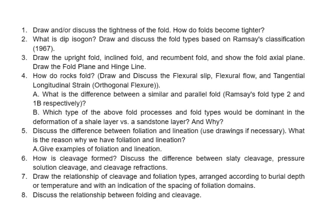 1. Draw and/or discuss the tightness of the fold. How do folds become tighter?
2. What is dip isogon? Draw and discuss the fold types based on Ramsay's classification
(1967).
3. Draw the upright fold, inclined fold, and recumbent fold, and show the fold axial plane.
Draw the Fold Plane and Hinge Line.
4. How do rocks fold? (Draw and Discuss the Flexural slip, Flexural flow, and Tangential
Longitudinal Strain (Orthogonal Flexure)).
A. What is the difference between a similar and parallel fold (Ramsay's fold type 2 and
1B respectively)?
B. Which type of the above fold processes and fold types would be dominant in the
deformation of a shale layer vs. a sandstone layer? And Why?
5. Discuss the difference between foliation and lineation (use drawings if necessary). What
is the reason why we have foliation and lineation?
A.Give examples of foliation and lineation.
6. How is cleavage formed? Discuss the difference between slaty cleavage, pressure
solution cleavage, and cleavage refractions.
7. Draw the relationship of cleavage and foliation types, arranged according to burial depth
or temperature and with an indication of the spacing of foliation domains.
8. Discuss the relationship between folding and cleavage.