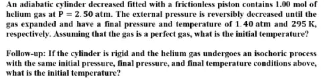 An adiabatic cylinder decreased fitted with a frictionless piston contains 1.00 mol of
helium gas at P = 2.50 atm. The external pressure is reversibly decreased until the
gas expanded and have a final pressure and temperature of 1.40 atm and 295 K,
respectively. Assuming that the gas is a perfect gas, what is the initial temperature?
Follow-up: If the cylinder is rigid and the helium gas undergoes an isochoric process
with the same initial pressure, final pressure, and final temperature conditions above,
what is the initial temperature?