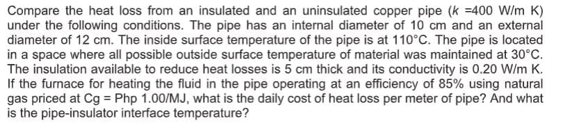 Compare the heat loss from an insulated and an uninsulated copper pipe (k =400 W/m K)
under the following conditions. The pipe has an internal diameter of 10 cm and an external
diameter of 12 cm. The inside surface temperature of the pipe is at 110°C. The pipe is located
in a space where all possible outside surface temperature of material was maintained at 30°C.
The insulation available to reduce heat losses is 5 cm thick and its conductivity is 0.20 W/m K.
If the furnace for heating the fluid in the pipe operating at an efficiency of 85% using natural
gas priced at Cg = Php 1.00/MJ, what is the daily cost of heat loss per meter of pipe? And what
is the pipe-insulator interface temperature?