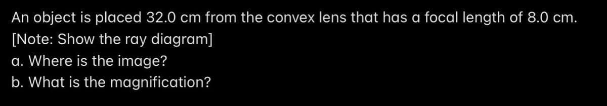 An object is placed 32.0 cm from the convex lens that has a focal length of 8.0 cm.
[Note: Show the ray diagram]
a. Where is the image?
b. What is the magnification?