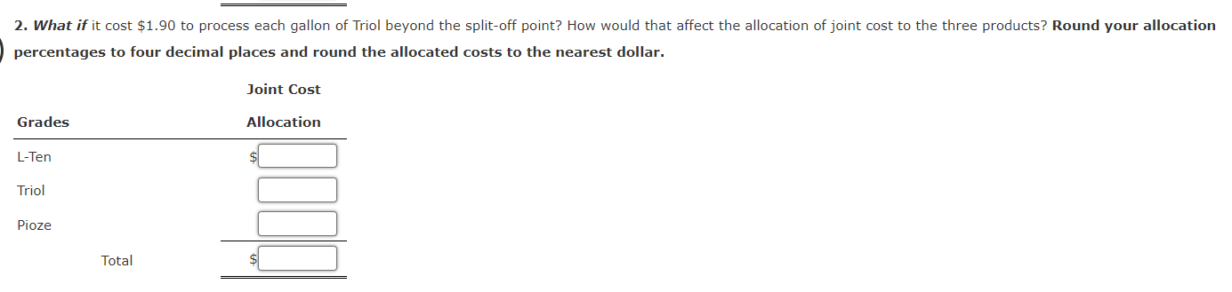 2. What if it cost $1.90 to process each gallon of Triol beyond the split-off point? How would that affect the allocation of joint cost to the three products? Round your allocation
percentages to four decimal places and round the allocated costs to the nearest dollar.
Grades
L-Ten
Triol
Pioze
Total
Joint Cost
Allocation