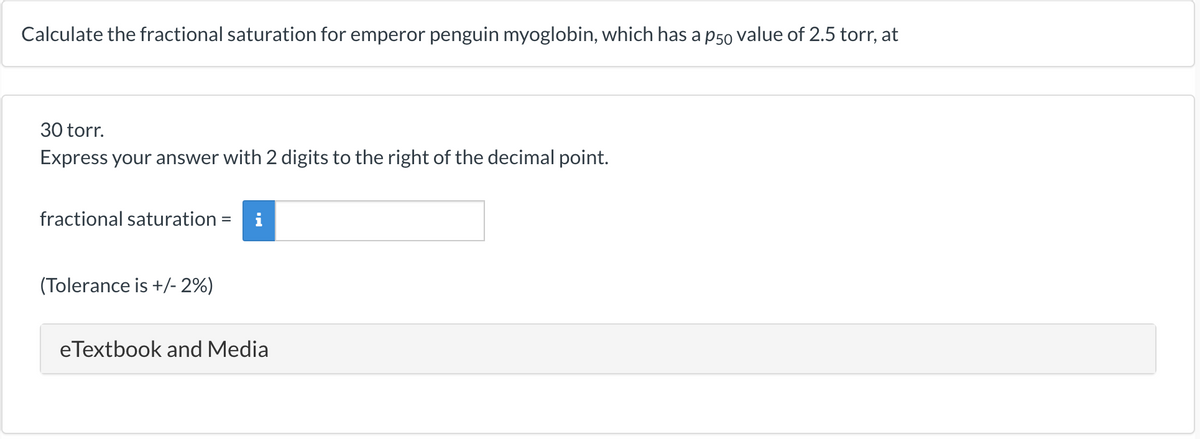Calculate the fractional saturation for emperor penguin myoglobin, which has a p50 value of 2.5 torr, at
30 torr.
Express your answer with 2 digits to the right of the decimal point.
fractional saturation =
(Tolerance is +/-2%)
eTextbook and Media