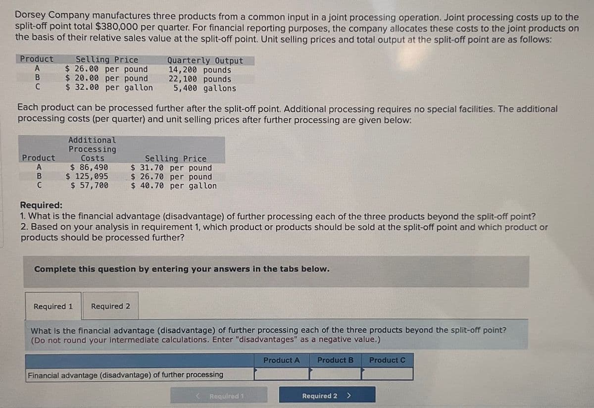 Dorsey Company manufactures three products from a common input in a joint processing operation. Joint processing costs up to the
split-off point total $380,000 per quarter. For financial reporting purposes, the company allocates these costs to the joint products on
the basis of their relative sales value at the split-off point. Unit selling prices and total output at the split-off point are as follows:
Product
Selling Price
Quarterly Output
A
$ 26.00 per pound
14,200 pounds
B
$ 20.00 per pound
22,100 pounds
C
$ 32.00 per gallon
5,400 gallons
Each product can be processed further after the split-off point. Additional processing requires no special facilities. The additional
processing costs (per quarter) and unit selling prices after further processing are given below:
Product
Additional
Processing
Costs
$ 86,490
Selling Price
$ 31.70 per pound
$ 26.70 per pound
A
B
$ 125,095
C
$ 57,700
$ 40.70 per gallon
Required:
1. What is the financial advantage (disadvantage) of further processing each of the three products beyond the split-off point?
2. Based on your analysis in requirement 1, which product or products should be sold at the split-off point and which product or
products should be processed further?
Complete this question by entering your answers in the tabs below.
Required 1
Required 2
What is the financial advantage (disadvantage) of further processing each of the three products beyond the split-off point?
(Do not round your intermediate calculations. Enter "disadvantages" as a negative value.)
Financial advantage (disadvantage) of further processing
Required 1
Product A
Product B Product C
Required 2
<