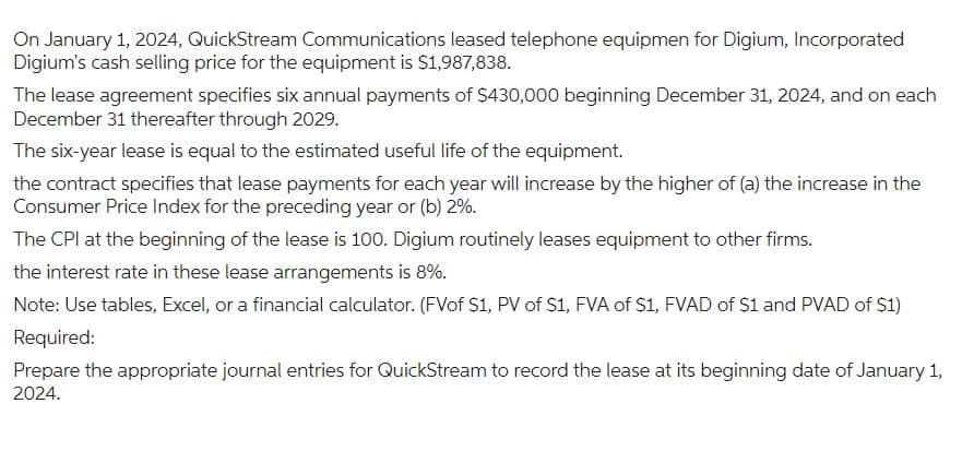 On January 1, 2024, QuickStream Communications leased telephone equipmen for Digium, Incorporated
Digium's cash selling price for the equipment is $1,987,838.
The lease agreement specifies six annual payments of $430,000 beginning December 31, 2024, and on each
December 31 thereafter through 2029.
The six-year lease is equal to the estimated useful life of the equipment.
the contract specifies that lease payments for each year will increase by the higher of (a) the increase in the
Consumer Price Index for the preceding year or (b) 2%.
The CPI at the beginning of the lease is 100. Digium routinely leases equipment to other firms.
the interest rate in these lease arrangements is 8%.
Note: Use tables, Excel, or a financial calculator. (FVof $1, PV of $1, FVA of $1, FVAD of $1 and PVAD of $1)
Required:
Prepare the appropriate journal entries for QuickStream to record the lease at its beginning date of January 1,
2024.