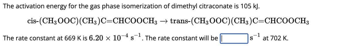 The activation energy for the gas phase isomerization of dimethyl citraconate is 105 kJ.
cis-(CH3OOC) (CH3)C=CHCOOCH3 → trans-(CH3OOC) (CH3)C=CHCOOCH3
The rate constant at 669 K is 6.20 × 10-4 s¯¹. The rate constant will be
-1
-1
S
at 702 K.