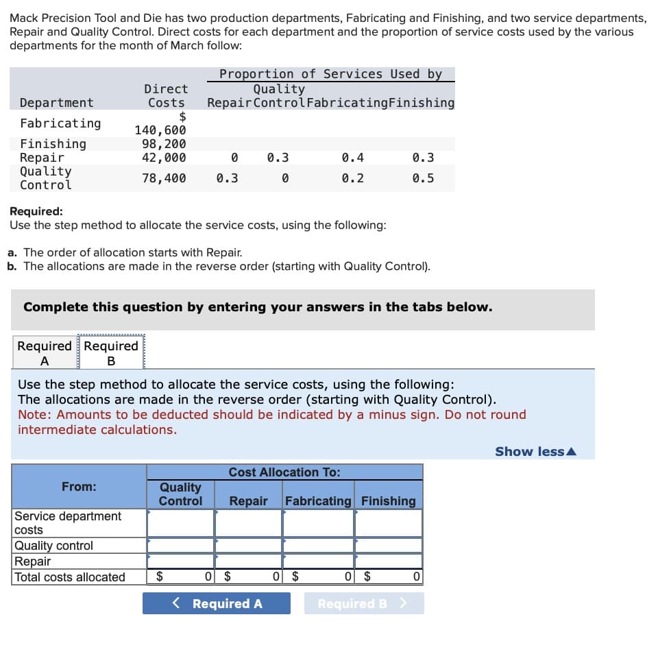 Mack Precision Tool and Die has two production departments, Fabricating and Finishing, and two service departments,
Repair and Quality Control. Direct costs for each department and the proportion of service costs used by the various
departments for the month of March follow:
Department
Fabricating
Finishing
Repair
Quality
Control
Direct
Costs
$
140, 600
98, 200
42,000
78,400
Required Required
A
B
From:
Required:
Use the step method to allocate the service costs, using the following:
Service department
costs
Quality control
Repair
Total costs allocated
Proportion of Services Used by
Quality
Repair Control FabricatingFinishing
a. The order of allocation starts with Repair.
b. The allocations are made in the reverse order (starting with Quality Control).
0
0.3
Complete this question by entering your answers in the tabs below.
Quality
Control
0.3
0
Use the step method to allocate the service costs, using the following:
The allocations are made in the reverse order (starting with Quality Control).
Note: Amounts to be deducted should be indicated by a minus sign. Do not round
intermediate calculations.
$
0.4
0.2
0 $
< Required A
0.3
0.5
Cost Allocation To:
Repair Fabricating Finishing
0 $
0 $
Required B
0
Show less
