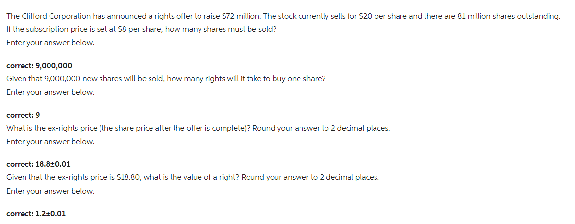 The Clifford Corporation has announced a rights offer to raise $72 million. The stock currently sells for $20 per share and there are 81 million shares outstanding.
If the subscription price is set at $8 per share, how many shares must be sold?
Enter your answer below.
correct: 9,000,000
Given that 9,000,000 new shares will be sold, how many rights will it take to buy one share?
Enter your answer below.
correct: 9
What is the ex-rights price (the share price after the offer is complete)? Round your answer to 2 decimal places.
Enter your answer below.
correct: 18.8±0.01
Given that the ex-rights price is $18.80, what is the value of a right? Round your answer to 2 decimal places.
Enter your answer below.
correct: 1.2±0.01