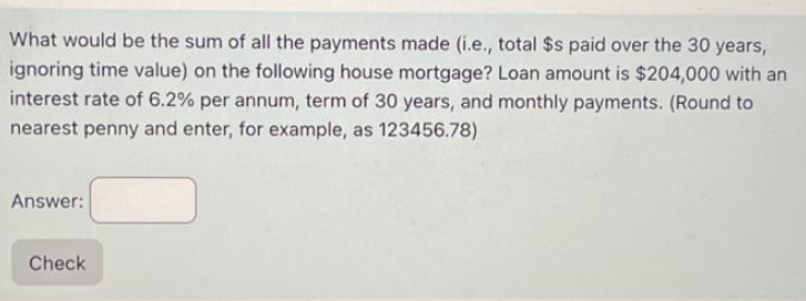 What would be the sum of all the payments made (i.e., total $s paid over the 30 years,
ignoring time value) on the following house mortgage? Loan amount is $204,000 with an
interest rate of 6.2% per annum, term of 30 years, and monthly payments. (Round to
nearest penny and enter, for example, as 123456.78)
Answer:
Check