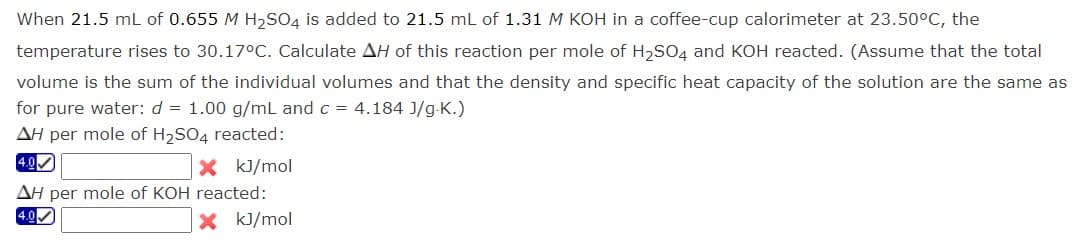 When 21.5 mL of 0.655 M H₂SO4 is added to 21.5 mL of 1.31 M KOH in a coffee-cup calorimeter at 23.50°C, the
temperature rises to 30.17°C. Calculate AH of this reaction per mole of H₂SO4 and KOH reacted. (Assume that the total
volume is the sum of the individual volumes and that the density and specific heat capacity of the solution are the same as
for pure water: d = 1.00 g/mL and c = 4.184 J/g.K.)
AH per mole of H₂SO4 reacted:
4.0✔
X kJ/mol
AH per mole of KOH reacted:
4.0✔✓
X kJ/mol