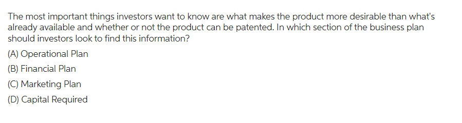 The most important things investors want to know are what makes the product more desirable than what's
already available and whether or not the product can be patented. In which section of the business plan
should investors look to find this information?
(A) Operational Plan
(B) Financial Plan
(C) Marketing Plan
(D) Capital Required