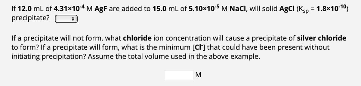 If 12.0 mL of 4.31x10-4 M AgF are added to 15.0 mL of 5.10×10-5 M NaCl, will solid AgCI (Ksp = 1.8×10-10)
precipitate?
+
If a precipitate will not form, what chloride ion concentration will cause a precipitate of silver chloride
to form? If a precipitate will form, what is the minimum [Cl] that could have been present without
initiating precipitation? Assume the total volume used in the above example.
M