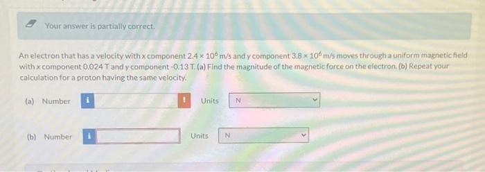 Your answer is partially correct.
An electron that has a velocity with x component 2.4 x 10 m/s and y component 3.8 x 10 m/s moves through a uniform magnetic field
with x component 0.024 T and y component -0.13 T. (a) Find the magnitude of the magnetic force on the electron. (b) Repeat your
calculation for a proton having the same velocity.
(a) Number
(b) Number
Units
Units
N
N