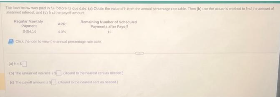 The loan below was paid in full before its due date. (a) Obtain the value of h from the annual percentage rate table. Then (b) use the actuarial method to find the amount of
unearned interest, and (c) find the payoff amount.
Regular Monthly
Payment
$494.14
APR
4.0%
Remaining Number of Scheduled
Payments after Payoff
12
Click the icon to view the annual percentage rate table
(b) The unearned interest is $(Round to the nearest cent as needed)
(c) The payoff amount is 5 (Round to the nearest cent as needed)