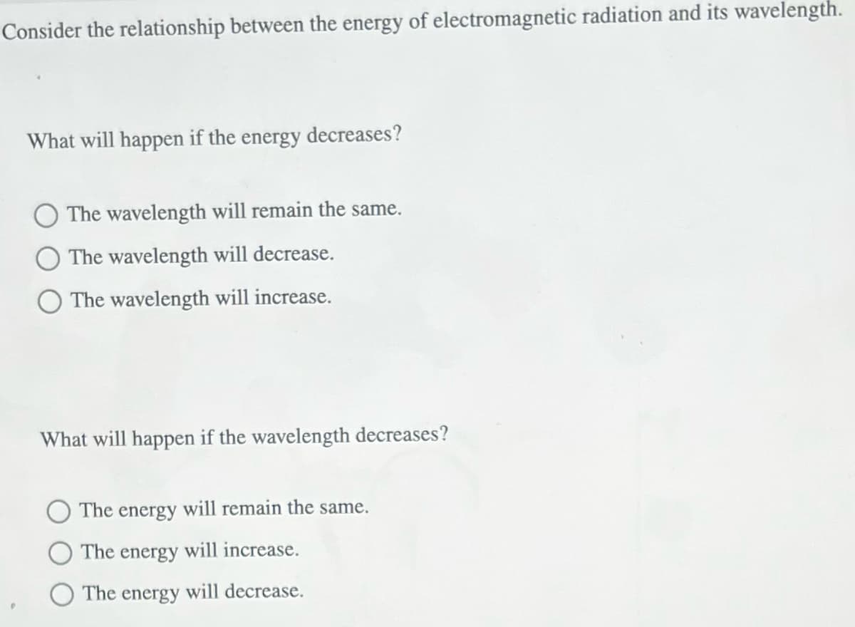 Consider the relationship between the energy of electromagnetic radiation and its wavelength.
What will happen if the energy decreases?
The wavelength will remain the same.
The wavelength will decrease.
The wavelength will increase.
What will happen if the wavelength decreases?
The energy will remain the same.
The energy will increase.
The energy will decrease.
