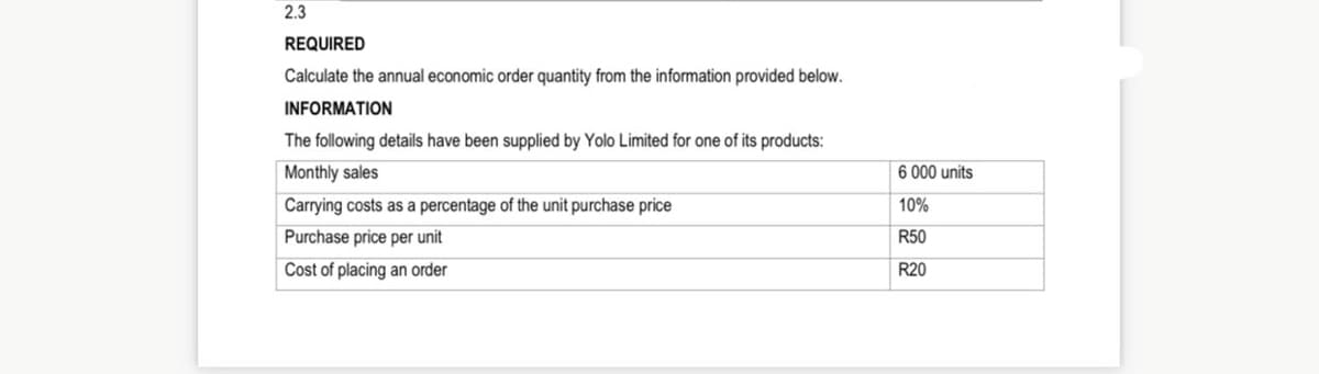 2.3
REQUIRED
Calculate the annual economic order quantity from the information provided below.
INFORMATION
The following details have been supplied by Yolo Limited for one of its products:
Monthly sales
6 000 units
Carrying costs as a percentage of the unit purchase price
10%
Purchase price per unit
R50
Cost of placing an order
R20
