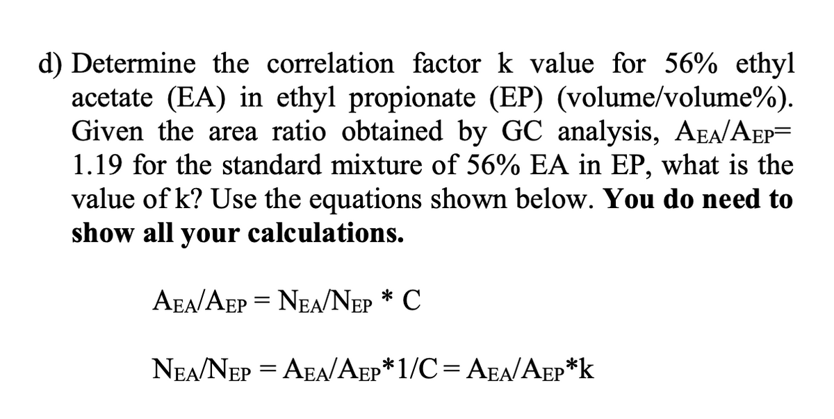 d) Determine the correlation factor k value for 56% ethyl
acetate (EA) in ethyl propionate (EP) (volume/volume%).
Given the area ratio obtained by GC analysis, AEA/AEP-
1.19 for the standard mixture of 56% EA in EP, what is the
value of k? Use the equations shown below. You do need to
show all your calculations.
AEA/AEP = NEA/NEP * C
NEA/NEP = AEA/AEP*1/C= AEA/AEP*K