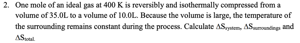 2. One mole of an ideal gas at 400 K is reversibly and isothermally compressed from a
volume of 35.0L to a volume of 10.0L. Because the volume is large, the temperature of
the surrounding remains constant during the process. Calculate ASsystem, AS surroundings and
AStotal.