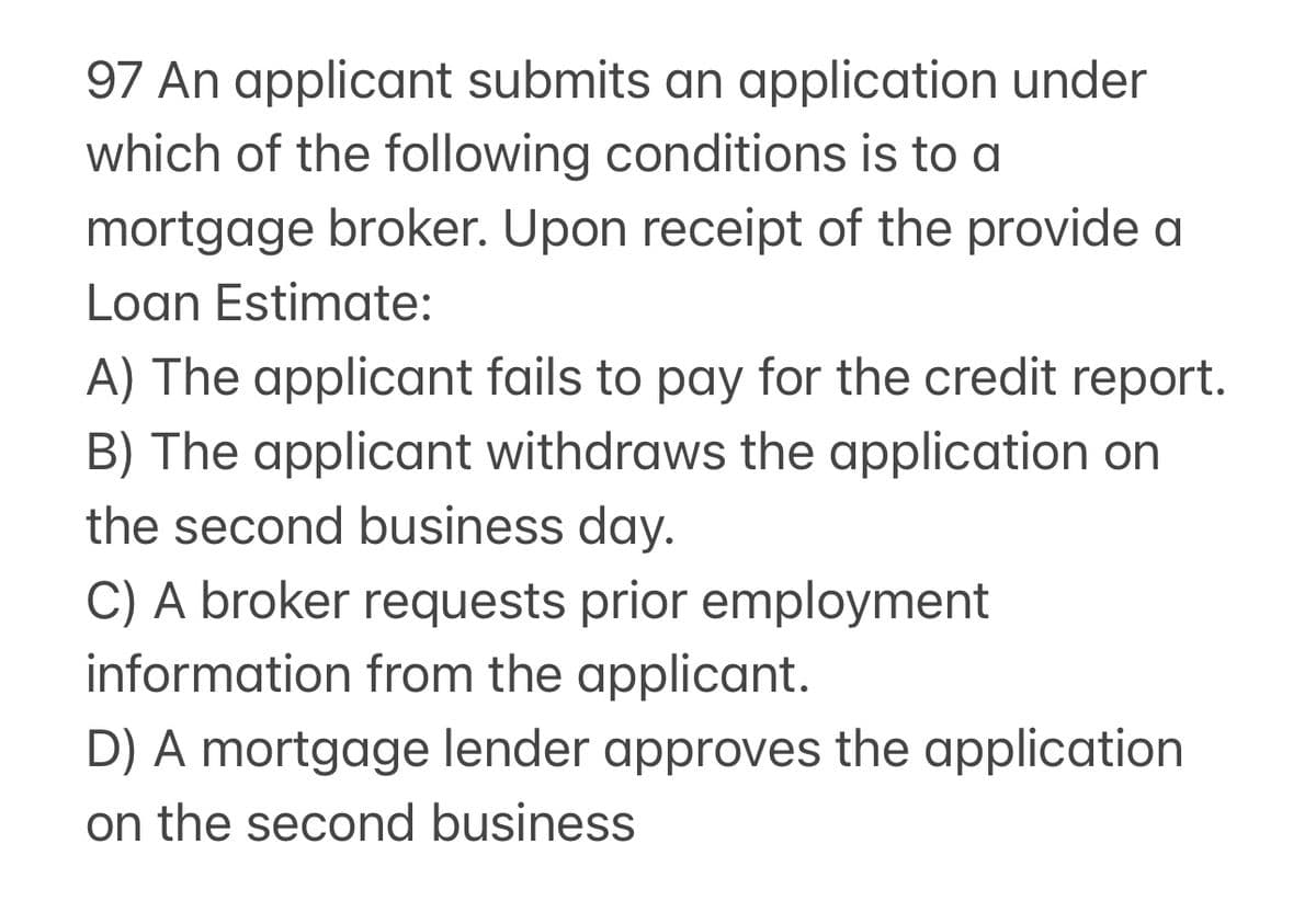 97 An applicant submits an application under
which of the following conditions is to a
mortgage broker. Upon receipt of the provide a
Loan Estimate:
A) The applicant fails to pay for the credit report.
B) The applicant withdraws the application on
the second business day.
C) A broker requests prior employment
information from the applicant.
D) A mortgage lender approves the application
on the second business