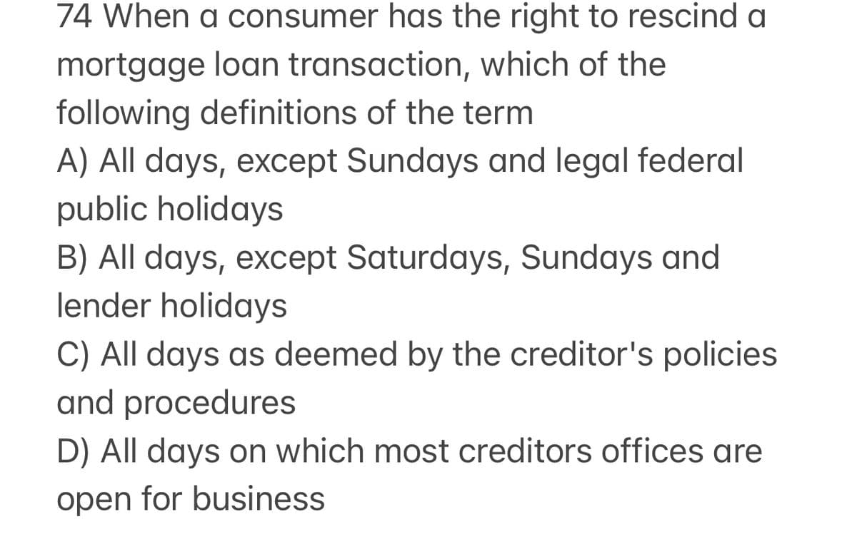 74 When a consumer has the right to rescind a
mortgage loan transaction, which of the
following definitions of the term
A) All days, except Sundays and legal federal
public holidays
B) All days, except Saturdays, Sundays and
lender holidays
C) All days as deemed by the creditor's policies
and procedures
D) All days on which most creditors offices are
open for business