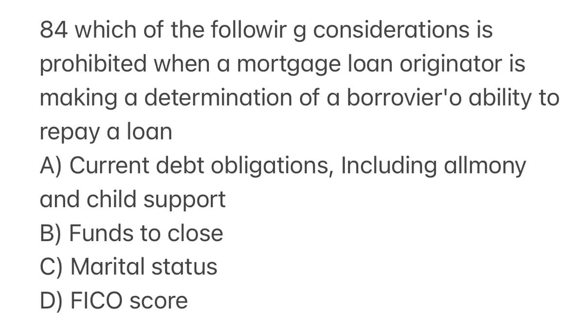 84 which of the followir g considerations is
prohibited when a mortgage loan originator is
making a determination of a borrovier'o ability to
repay a loan
A) Current debt obligations, Including allmony
and child support
B) Funds to close
C) Marital status
D) FICO score