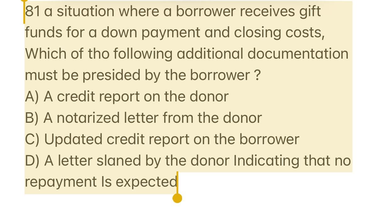 81 a situation where a borrower receives gift
funds for a down payment and closing costs,
Which of the following additional documentation
must be presided by the borrower?
A) A credit report on the donor
B) A notarized letter from the donor
C) Updated credit report on the borrower
D) A letter slaned by the donor Indicating that no
repayment is expected