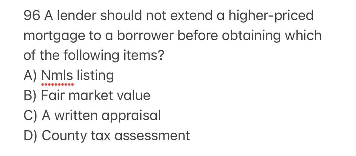 96 A lender should not extend a higher-priced
mortgage to a borrower before obtaining which
of the following items?
A) Nmls listing
B) Fair market value
C) A written appraisal
D) County tax assessment