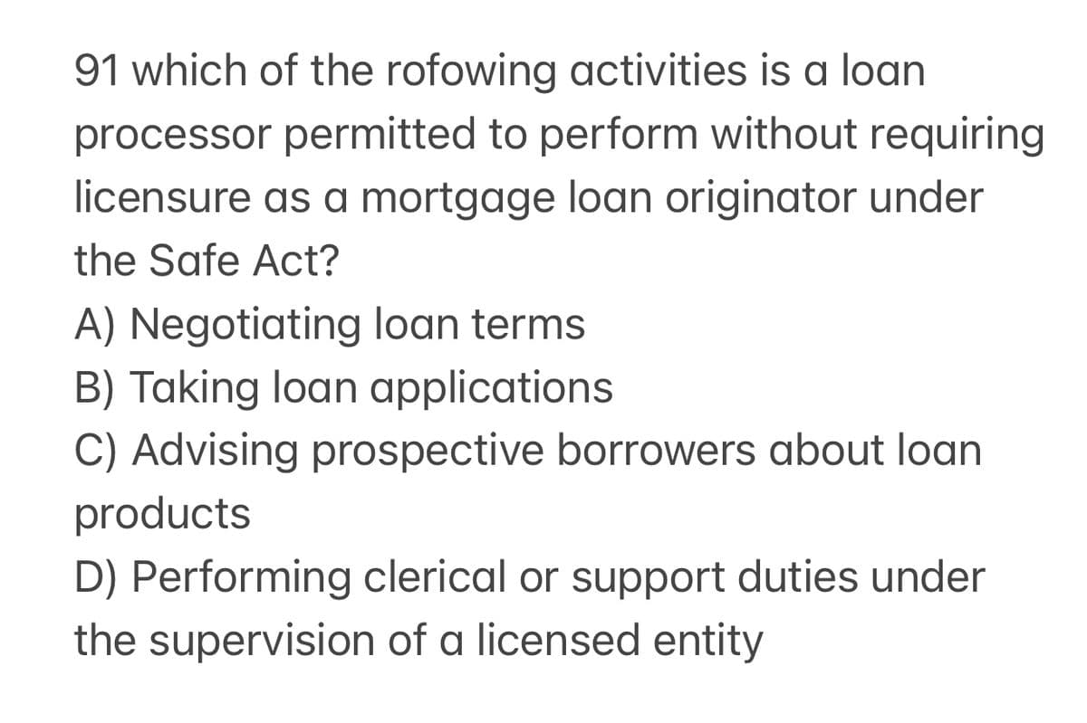 91 which of the rofowing activities is a loan
processor permitted to perform without requiring
licensure as a mortgage loan originator under
the Safe Act?
A) Negotiating loan terms
B) Taking loan applications
C) Advising prospective borrowers about loan
products
D) Performing clerical or support duties under
the supervision of a licensed entity