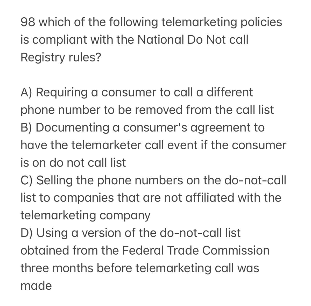 98 which of the following telemarketing policies
is compliant with the National Do Not call
Registry rules?
A) Requiring a consumer to call a different
phone number to be removed from the call list
B) Documenting a consumer's agreement to
have the telemarketer call event if the consumer
is on do not call list
C) Selling the phone numbers on the do-not-call
list to companies that are not affiliated with the
telemarketing company
D) Using a version of the do-not-call list
obtained from the Federal Trade Commission
three months before telemarketing call was
made