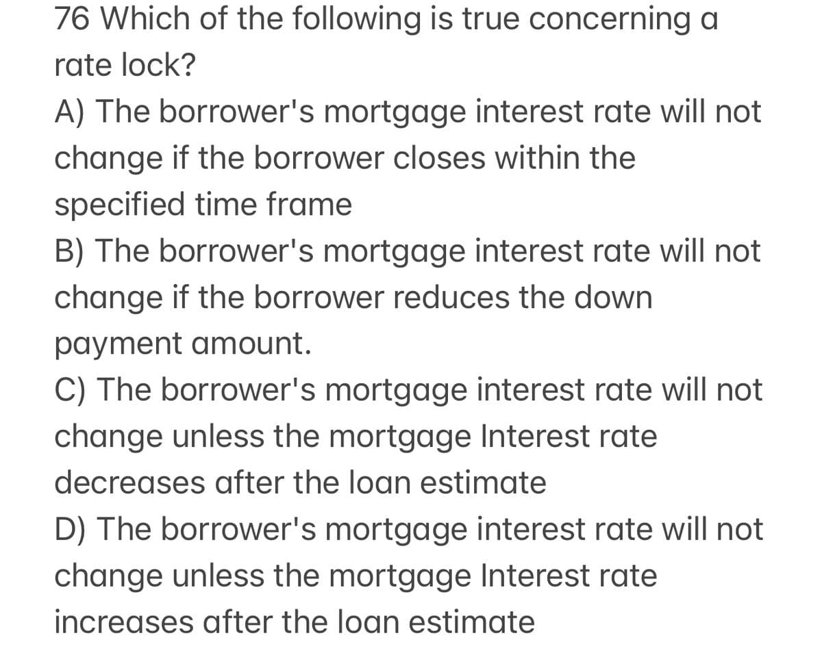 76 Which of the following is true concerning a
rate lock?
A) The borrower's mortgage interest rate will not
change if the borrower closes within the
specified time frame
B) The borrower's mortgage interest rate will not
change if the borrower reduces the down
payment amount.
C) The borrower's mortgage interest rate will not
change unless the mortgage Interest rate
decreases after the loan estimate
D) The borrower's mortgage interest rate will not
change unless the mortgage Interest rate
increases after the loan estimate
